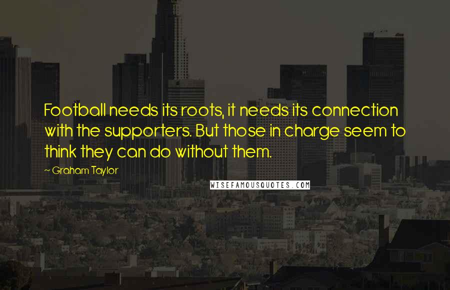 Graham Taylor Quotes: Football needs its roots, it needs its connection with the supporters. But those in charge seem to think they can do without them.