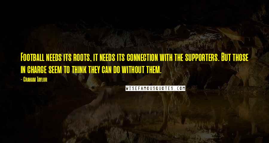 Graham Taylor Quotes: Football needs its roots, it needs its connection with the supporters. But those in charge seem to think they can do without them.