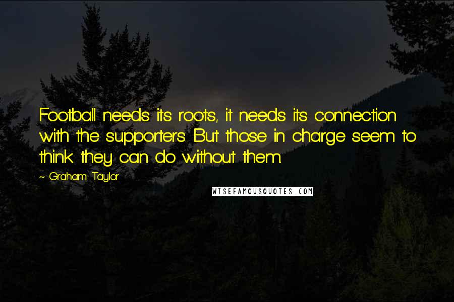 Graham Taylor Quotes: Football needs its roots, it needs its connection with the supporters. But those in charge seem to think they can do without them.
