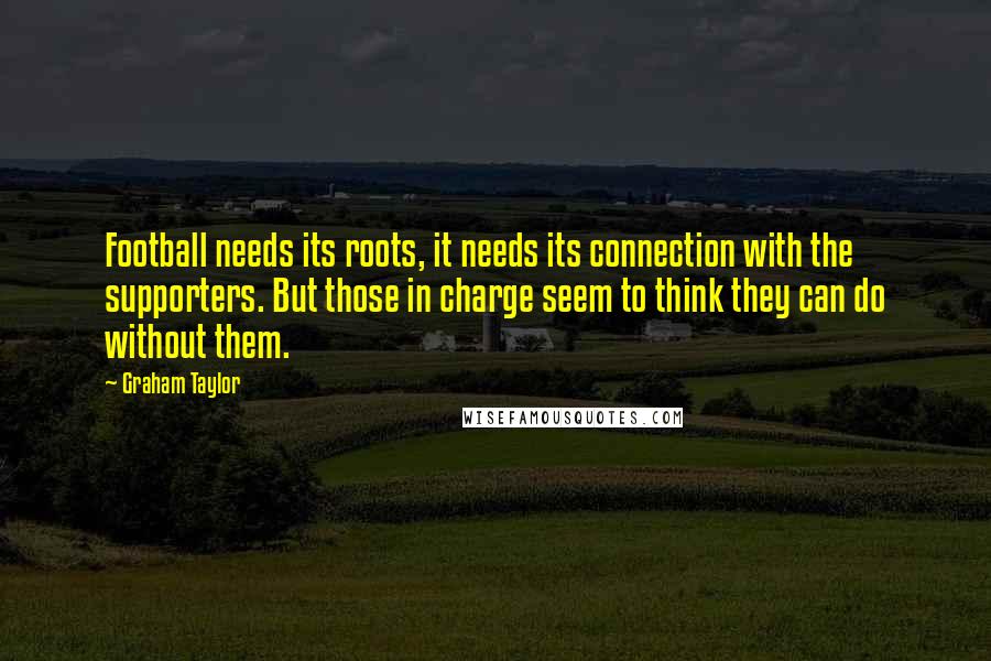 Graham Taylor Quotes: Football needs its roots, it needs its connection with the supporters. But those in charge seem to think they can do without them.