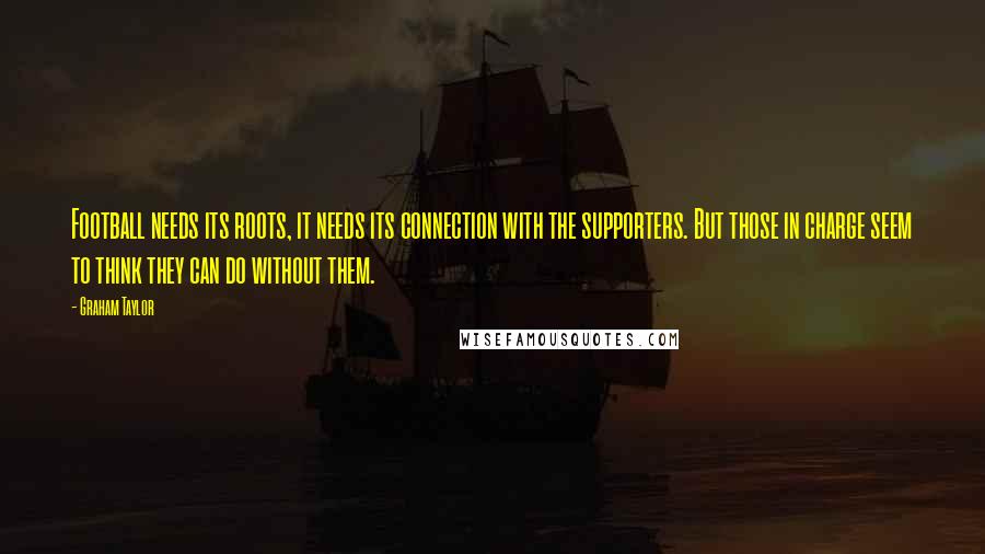 Graham Taylor Quotes: Football needs its roots, it needs its connection with the supporters. But those in charge seem to think they can do without them.