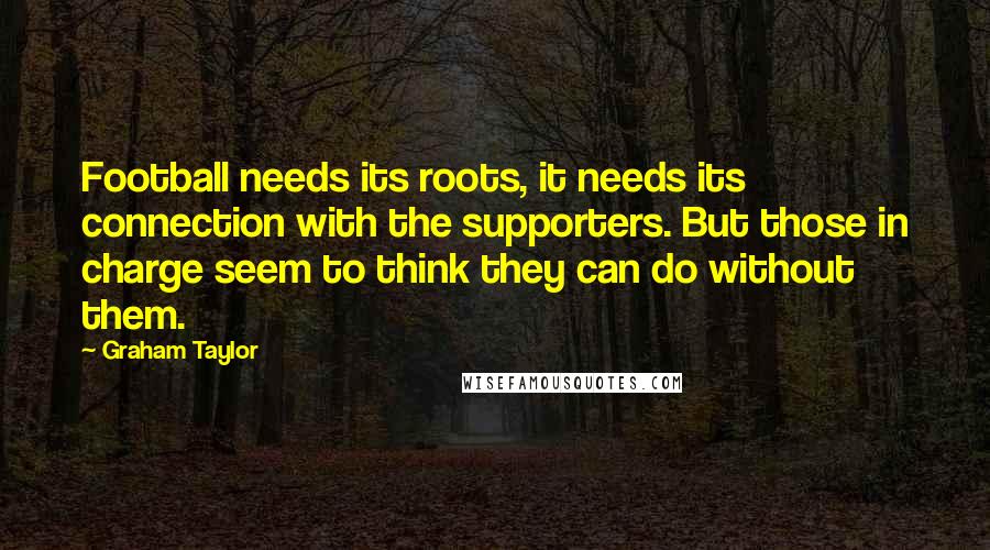 Graham Taylor Quotes: Football needs its roots, it needs its connection with the supporters. But those in charge seem to think they can do without them.