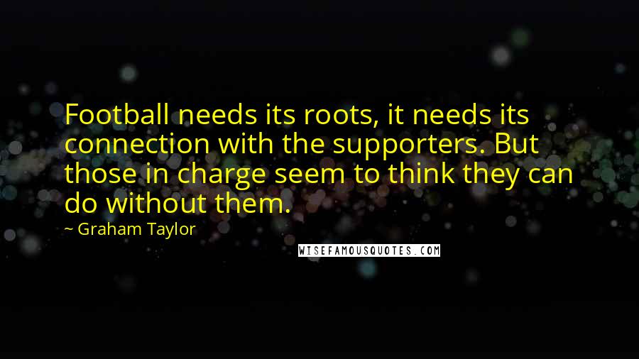 Graham Taylor Quotes: Football needs its roots, it needs its connection with the supporters. But those in charge seem to think they can do without them.