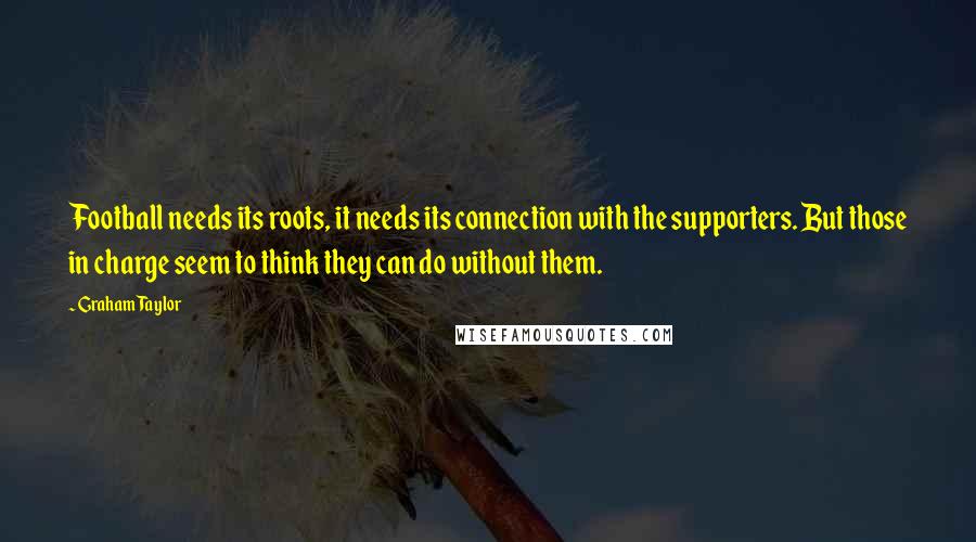 Graham Taylor Quotes: Football needs its roots, it needs its connection with the supporters. But those in charge seem to think they can do without them.