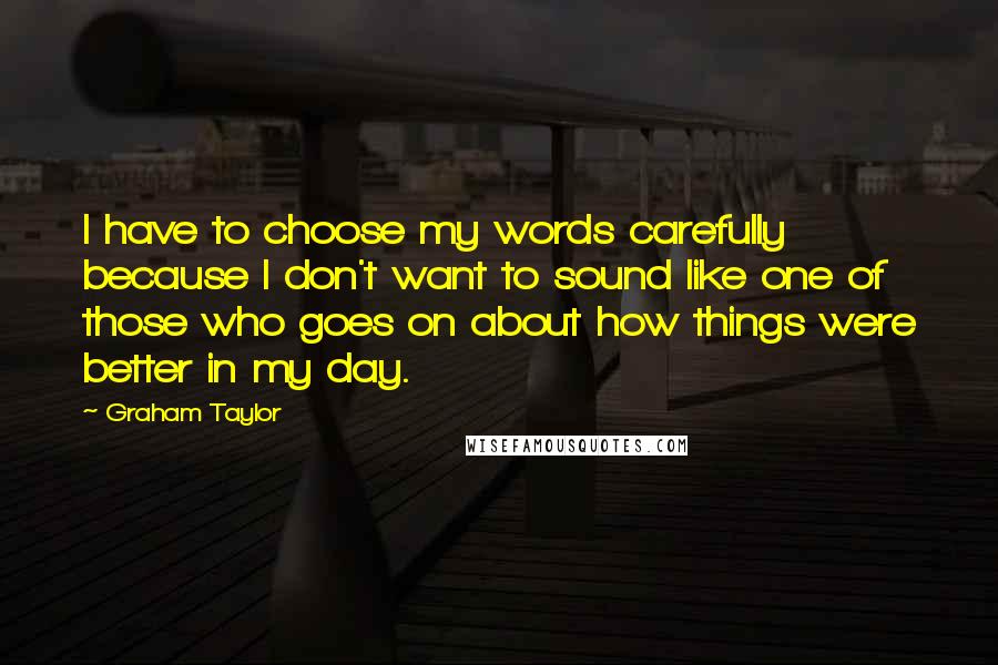 Graham Taylor Quotes: I have to choose my words carefully because I don't want to sound like one of those who goes on about how things were better in my day.