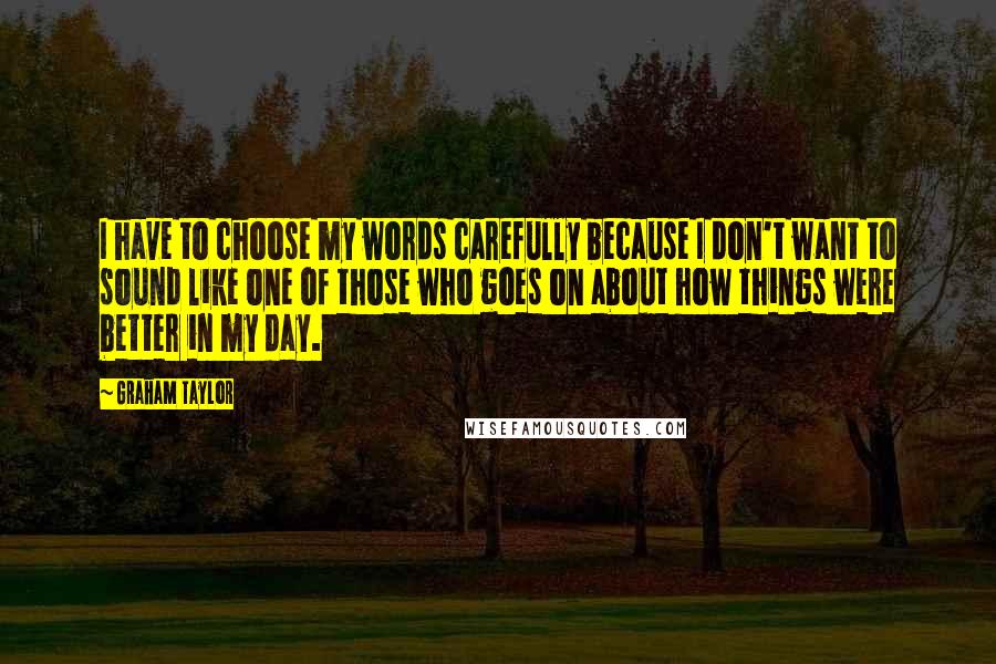 Graham Taylor Quotes: I have to choose my words carefully because I don't want to sound like one of those who goes on about how things were better in my day.