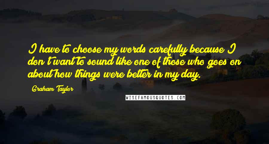 Graham Taylor Quotes: I have to choose my words carefully because I don't want to sound like one of those who goes on about how things were better in my day.