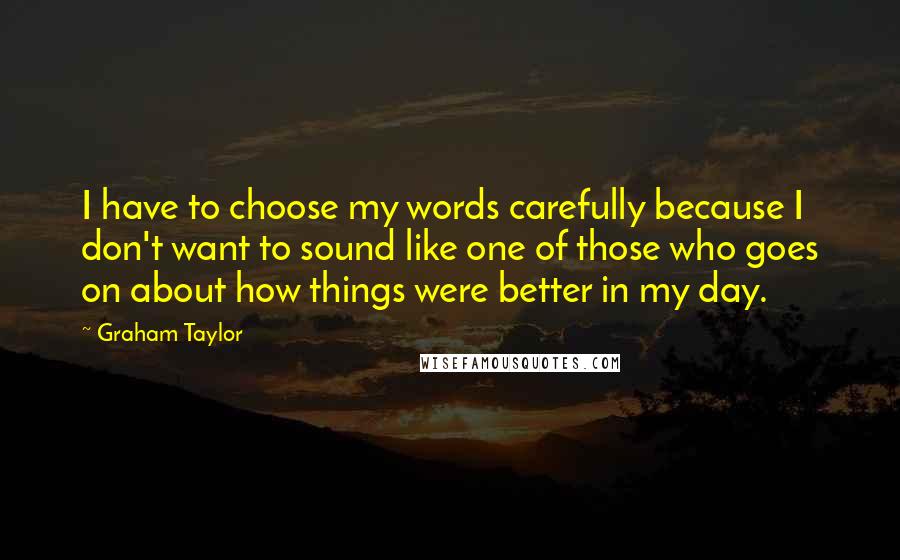 Graham Taylor Quotes: I have to choose my words carefully because I don't want to sound like one of those who goes on about how things were better in my day.