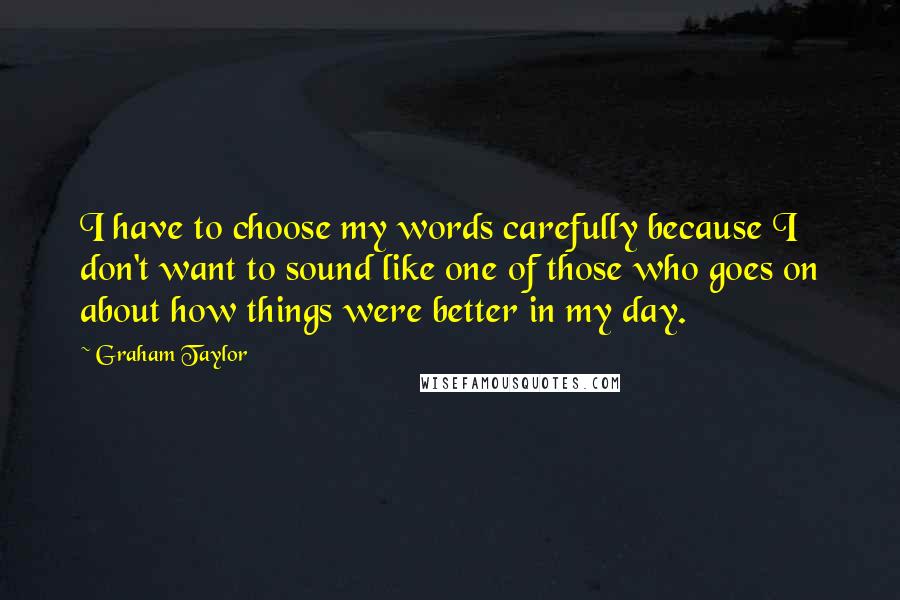 Graham Taylor Quotes: I have to choose my words carefully because I don't want to sound like one of those who goes on about how things were better in my day.