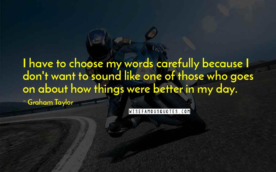 Graham Taylor Quotes: I have to choose my words carefully because I don't want to sound like one of those who goes on about how things were better in my day.