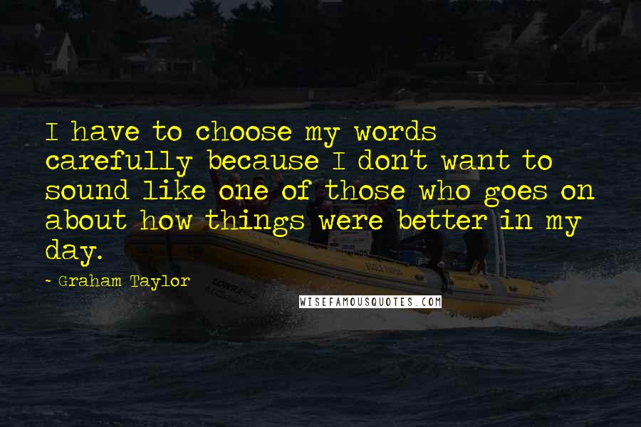 Graham Taylor Quotes: I have to choose my words carefully because I don't want to sound like one of those who goes on about how things were better in my day.