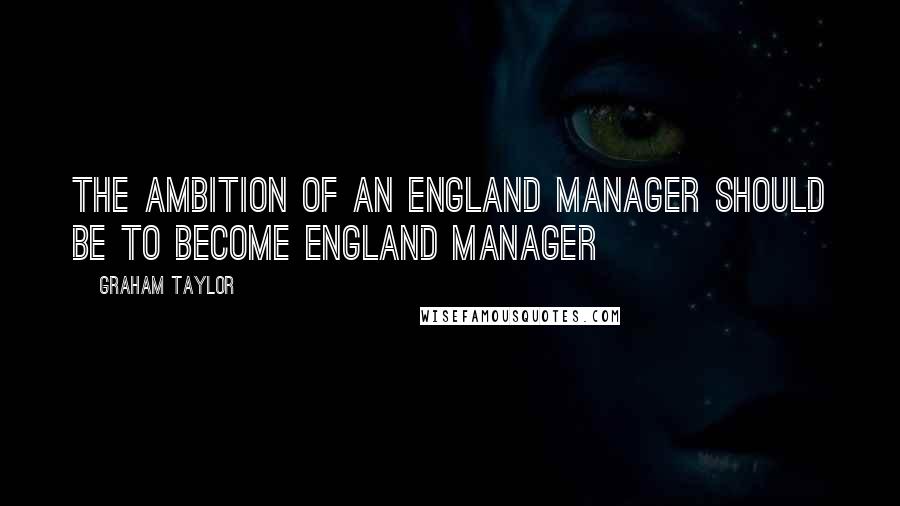 Graham Taylor Quotes: The ambition of an England manager should be to become England manager