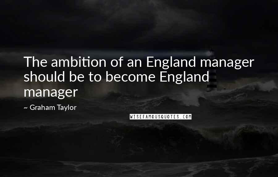 Graham Taylor Quotes: The ambition of an England manager should be to become England manager