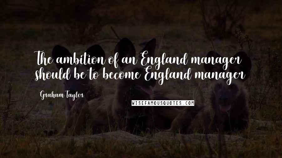 Graham Taylor Quotes: The ambition of an England manager should be to become England manager