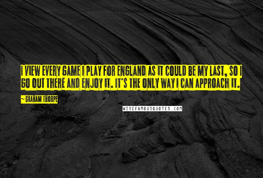 Graham Thorpe Quotes: I view every game I play for England as it could be my last, so I go out there and enjoy it. It's the only way I can approach it.