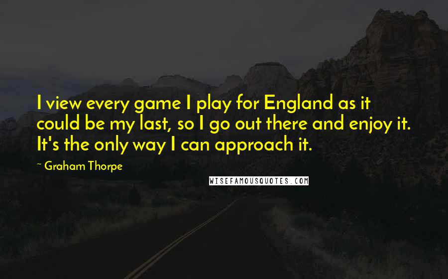 Graham Thorpe Quotes: I view every game I play for England as it could be my last, so I go out there and enjoy it. It's the only way I can approach it.