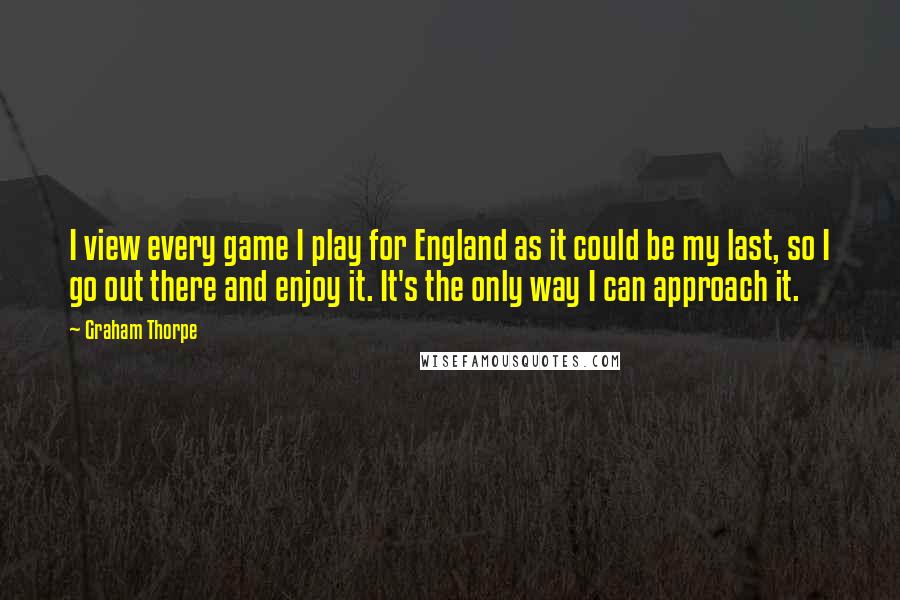 Graham Thorpe Quotes: I view every game I play for England as it could be my last, so I go out there and enjoy it. It's the only way I can approach it.