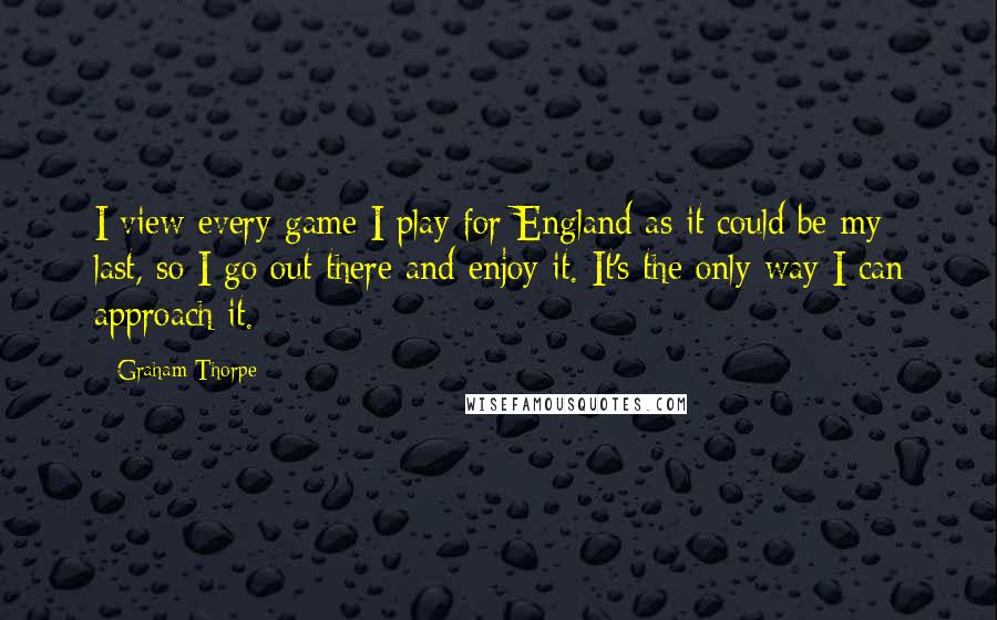 Graham Thorpe Quotes: I view every game I play for England as it could be my last, so I go out there and enjoy it. It's the only way I can approach it.