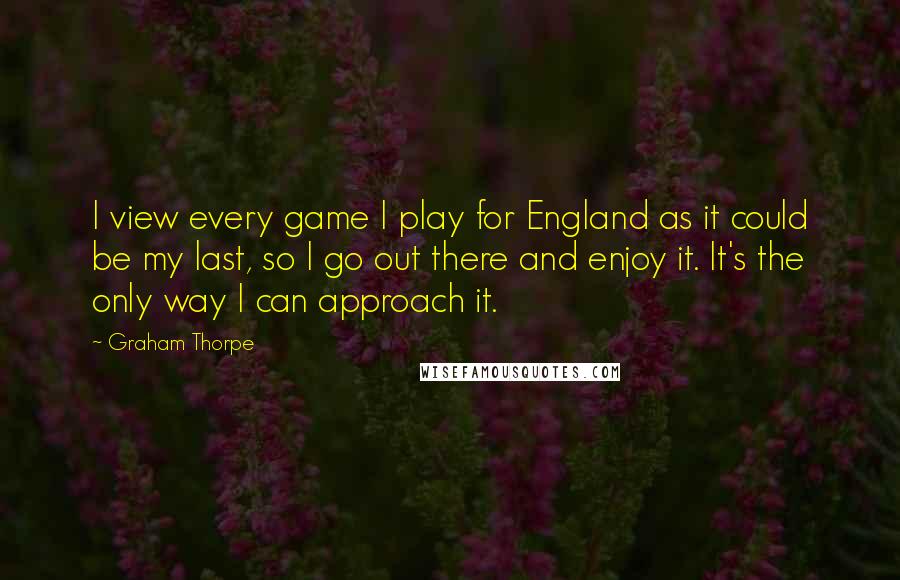 Graham Thorpe Quotes: I view every game I play for England as it could be my last, so I go out there and enjoy it. It's the only way I can approach it.