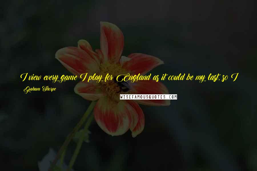 Graham Thorpe Quotes: I view every game I play for England as it could be my last, so I go out there and enjoy it. It's the only way I can approach it.