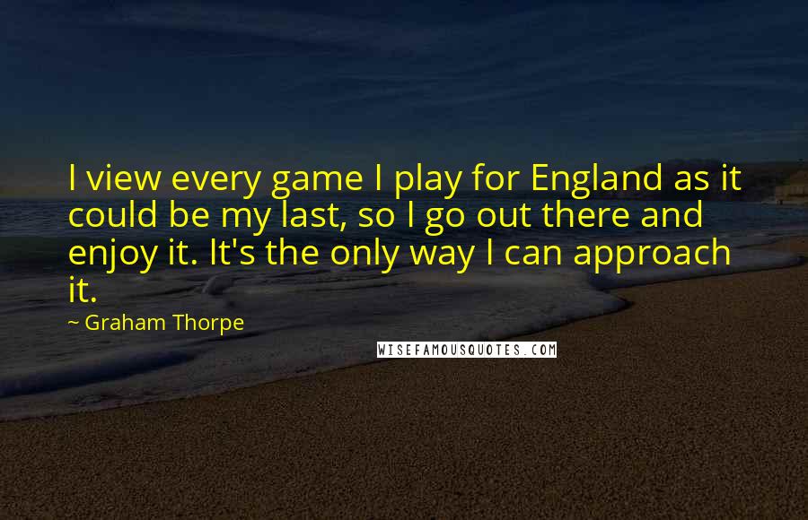 Graham Thorpe Quotes: I view every game I play for England as it could be my last, so I go out there and enjoy it. It's the only way I can approach it.