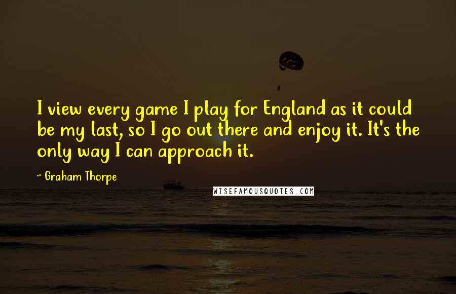 Graham Thorpe Quotes: I view every game I play for England as it could be my last, so I go out there and enjoy it. It's the only way I can approach it.