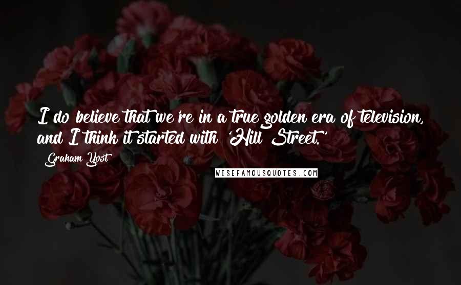 Graham Yost Quotes: I do believe that we're in a true golden era of television, and I think it started with 'Hill Street.'