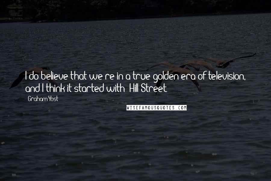 Graham Yost Quotes: I do believe that we're in a true golden era of television, and I think it started with 'Hill Street.'