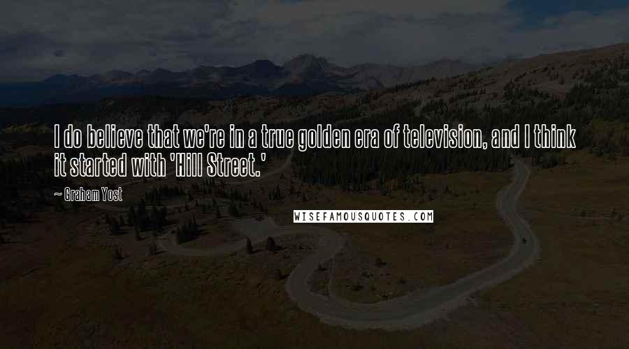 Graham Yost Quotes: I do believe that we're in a true golden era of television, and I think it started with 'Hill Street.'