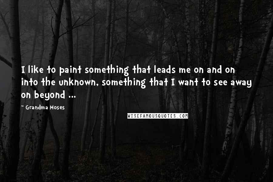 Grandma Moses Quotes: I like to paint something that leads me on and on into the unknown, something that I want to see away on beyond ...