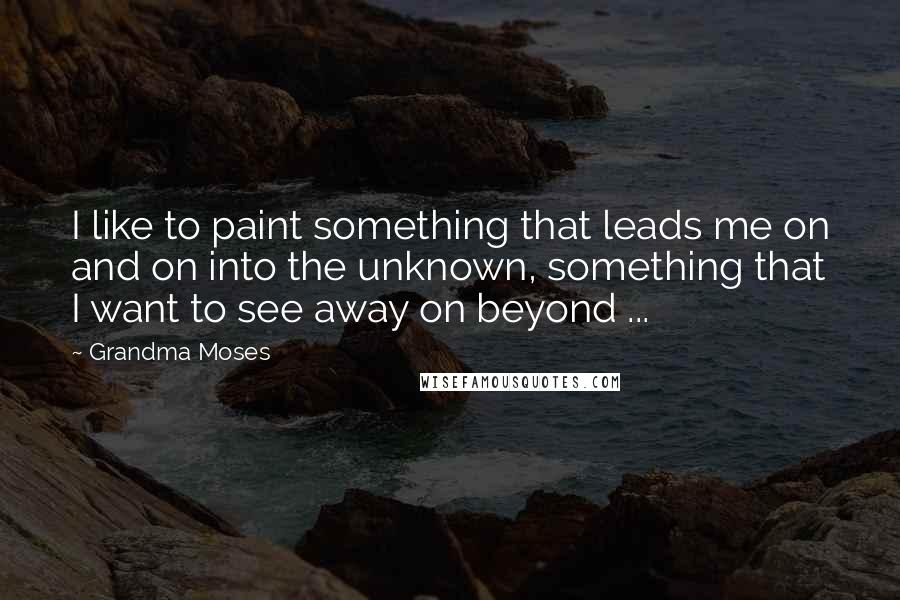 Grandma Moses Quotes: I like to paint something that leads me on and on into the unknown, something that I want to see away on beyond ...