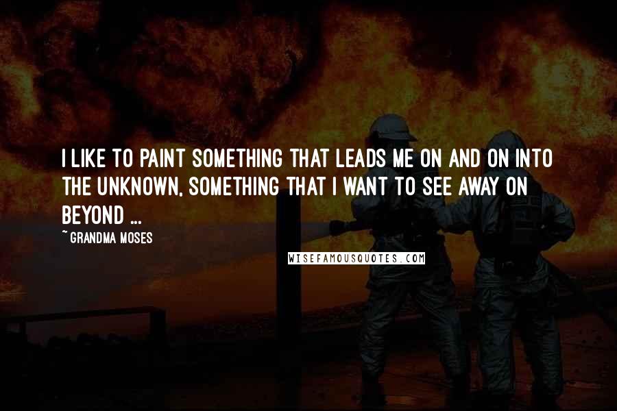 Grandma Moses Quotes: I like to paint something that leads me on and on into the unknown, something that I want to see away on beyond ...