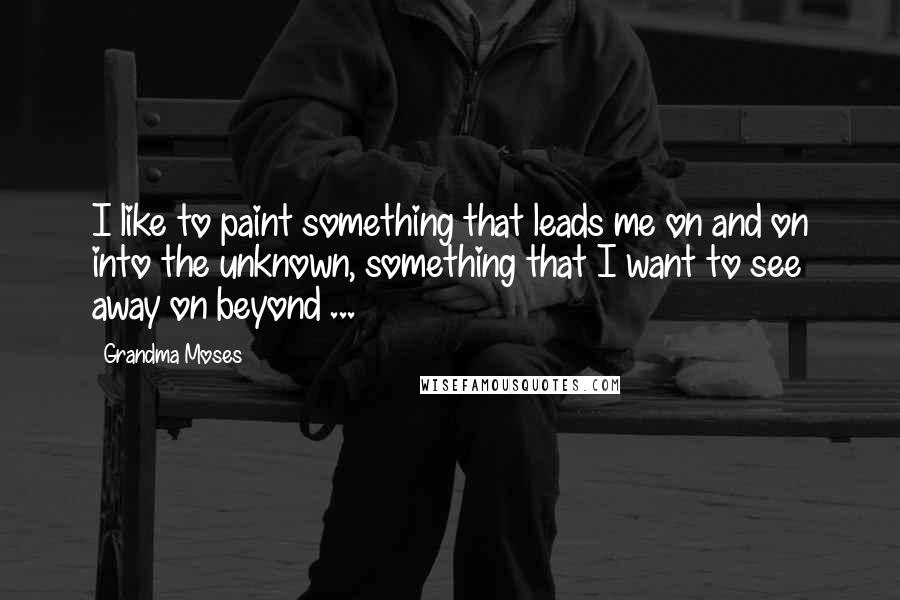Grandma Moses Quotes: I like to paint something that leads me on and on into the unknown, something that I want to see away on beyond ...