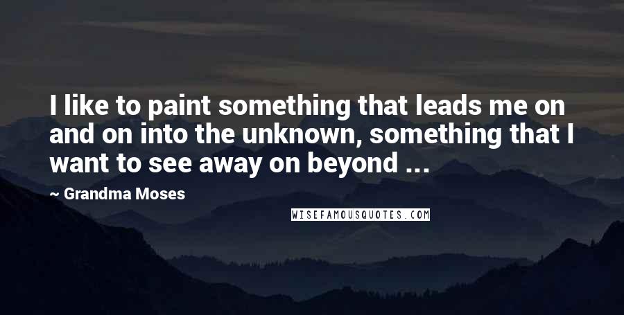 Grandma Moses Quotes: I like to paint something that leads me on and on into the unknown, something that I want to see away on beyond ...