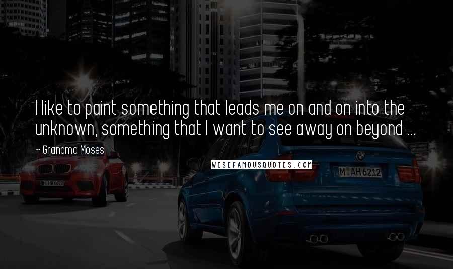 Grandma Moses Quotes: I like to paint something that leads me on and on into the unknown, something that I want to see away on beyond ...