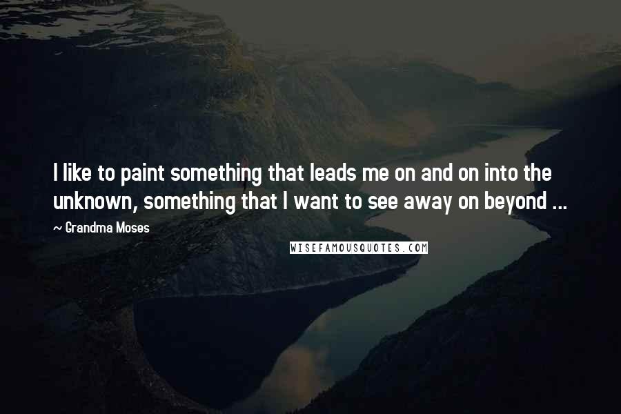 Grandma Moses Quotes: I like to paint something that leads me on and on into the unknown, something that I want to see away on beyond ...