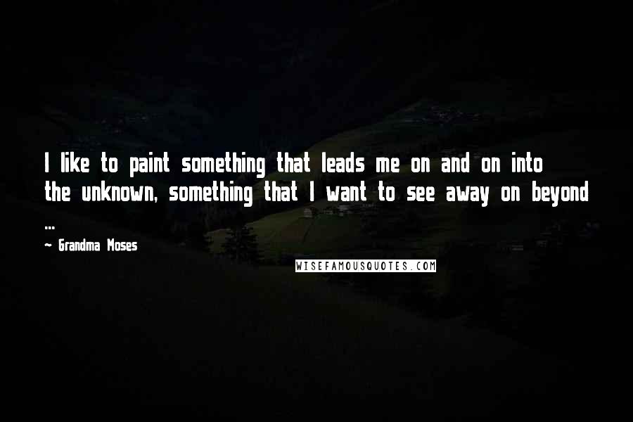 Grandma Moses Quotes: I like to paint something that leads me on and on into the unknown, something that I want to see away on beyond ...