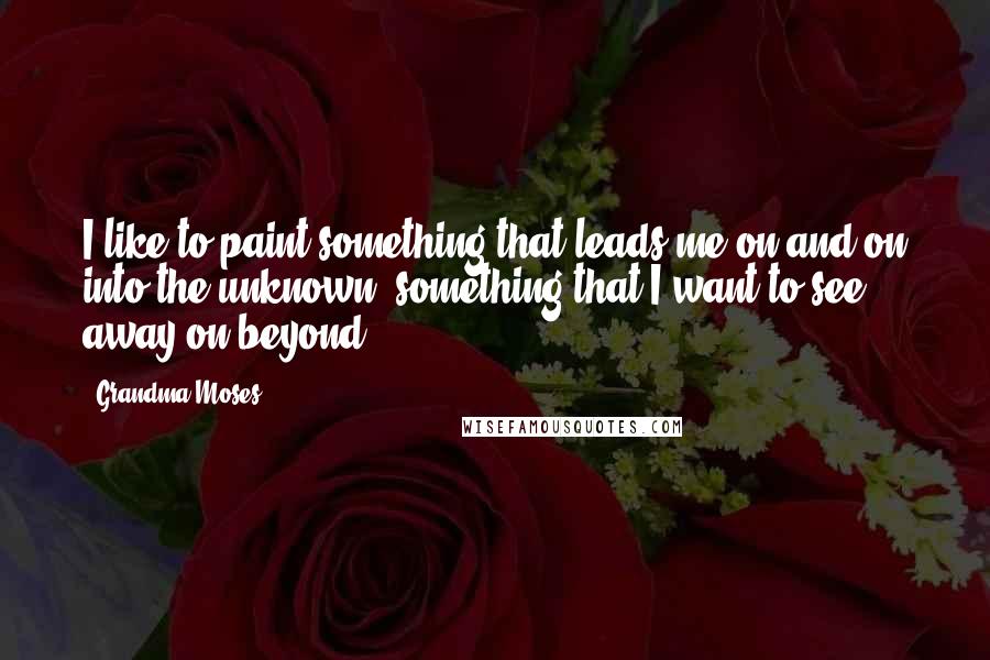 Grandma Moses Quotes: I like to paint something that leads me on and on into the unknown, something that I want to see away on beyond ...