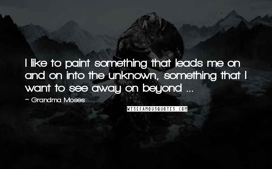 Grandma Moses Quotes: I like to paint something that leads me on and on into the unknown, something that I want to see away on beyond ...