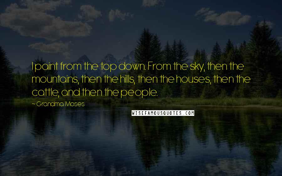 Grandma Moses Quotes: I paint from the top down. From the sky, then the mountains, then the hills, then the houses, then the cattle, and then the people.