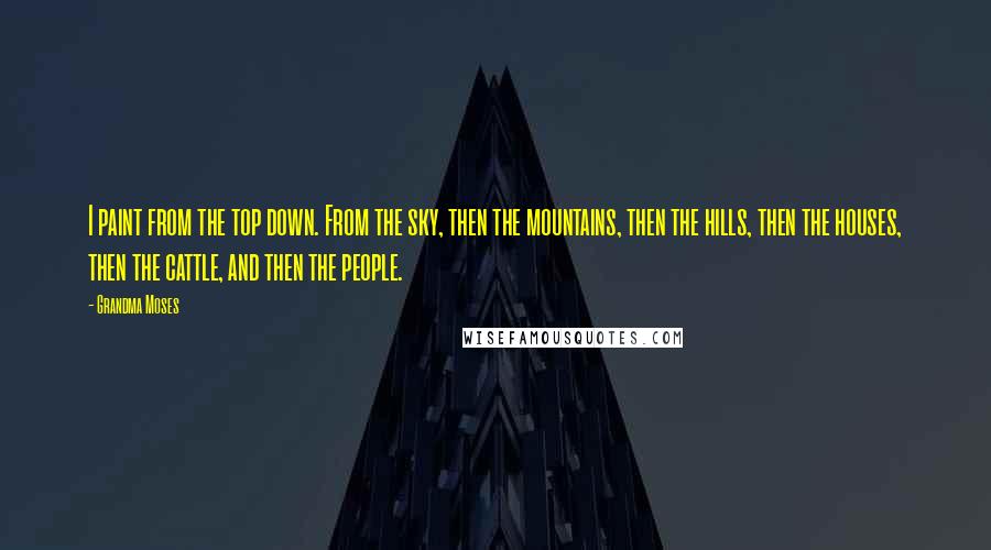 Grandma Moses Quotes: I paint from the top down. From the sky, then the mountains, then the hills, then the houses, then the cattle, and then the people.