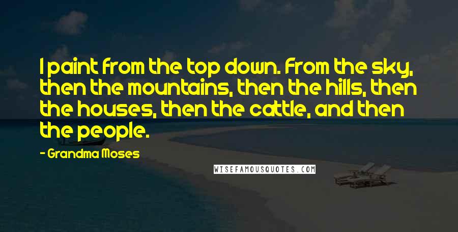 Grandma Moses Quotes: I paint from the top down. From the sky, then the mountains, then the hills, then the houses, then the cattle, and then the people.