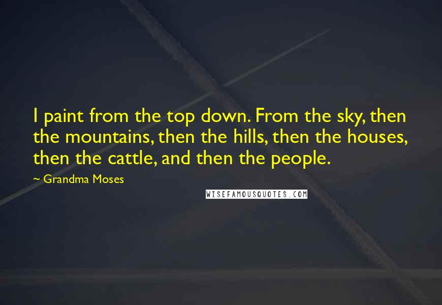 Grandma Moses Quotes: I paint from the top down. From the sky, then the mountains, then the hills, then the houses, then the cattle, and then the people.