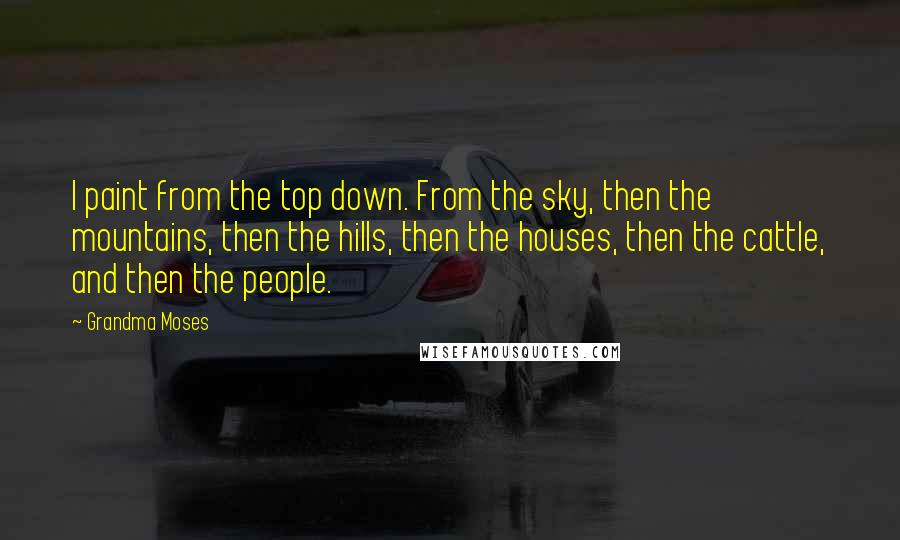 Grandma Moses Quotes: I paint from the top down. From the sky, then the mountains, then the hills, then the houses, then the cattle, and then the people.