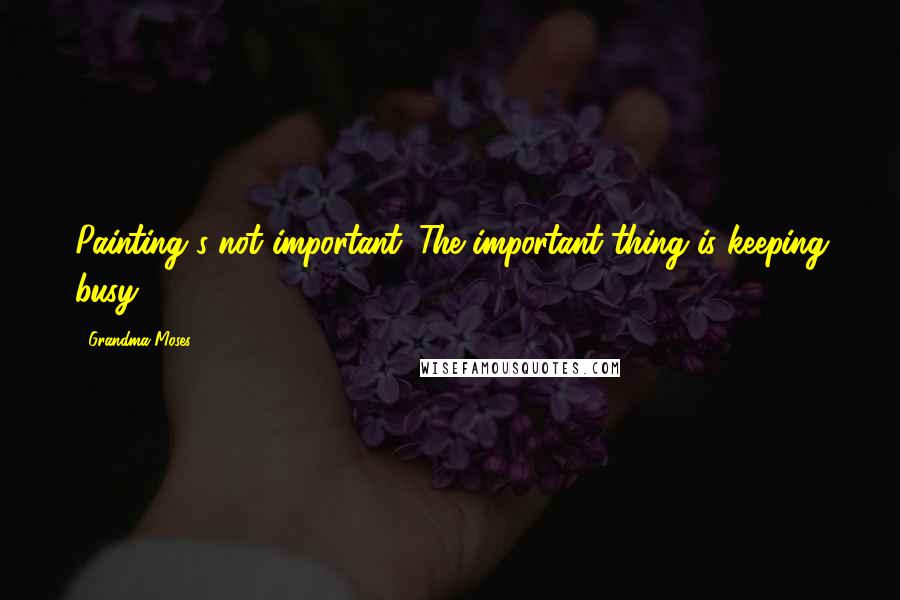 Grandma Moses Quotes: Painting's not important. The important thing is keeping busy.