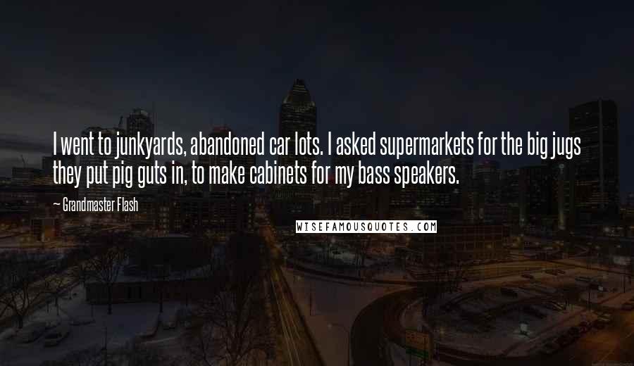 Grandmaster Flash Quotes: I went to junkyards, abandoned car lots. I asked supermarkets for the big jugs they put pig guts in, to make cabinets for my bass speakers.