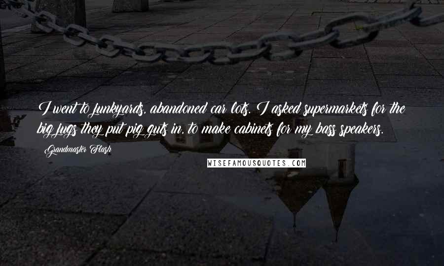 Grandmaster Flash Quotes: I went to junkyards, abandoned car lots. I asked supermarkets for the big jugs they put pig guts in, to make cabinets for my bass speakers.