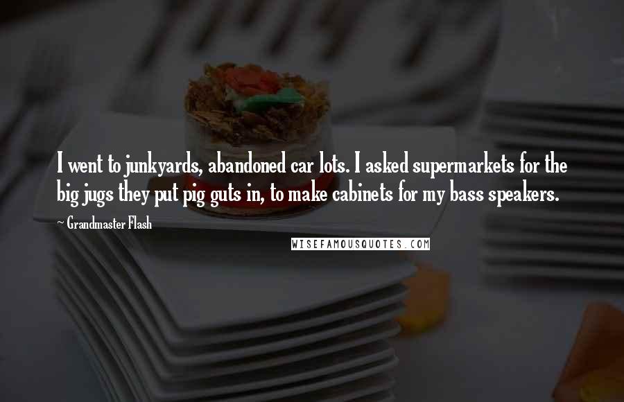 Grandmaster Flash Quotes: I went to junkyards, abandoned car lots. I asked supermarkets for the big jugs they put pig guts in, to make cabinets for my bass speakers.