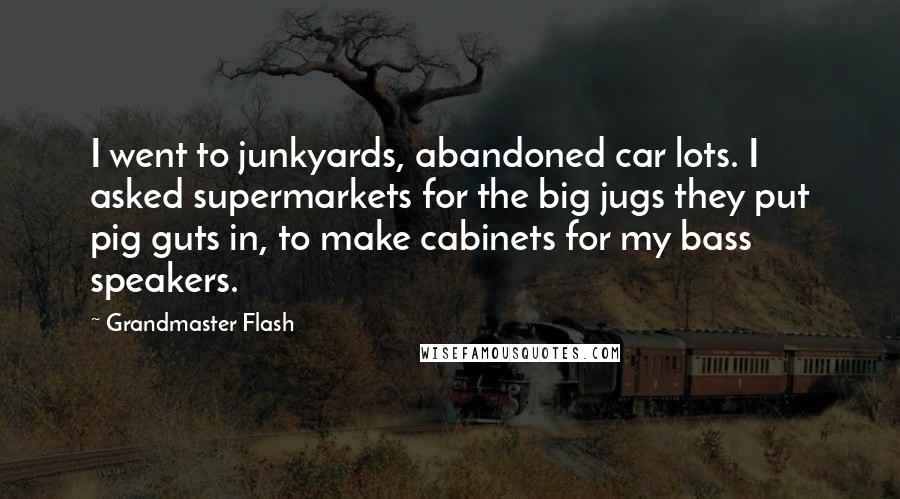 Grandmaster Flash Quotes: I went to junkyards, abandoned car lots. I asked supermarkets for the big jugs they put pig guts in, to make cabinets for my bass speakers.