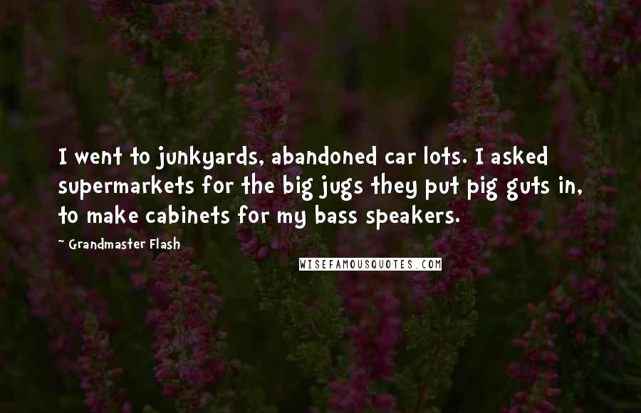 Grandmaster Flash Quotes: I went to junkyards, abandoned car lots. I asked supermarkets for the big jugs they put pig guts in, to make cabinets for my bass speakers.